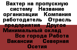 Вахтер на пропускную систему › Название организации ­ Компания-работодатель › Отрасль предприятия ­ Другое › Минимальный оклад ­ 15 000 - Все города Работа » Вакансии   . Северная Осетия